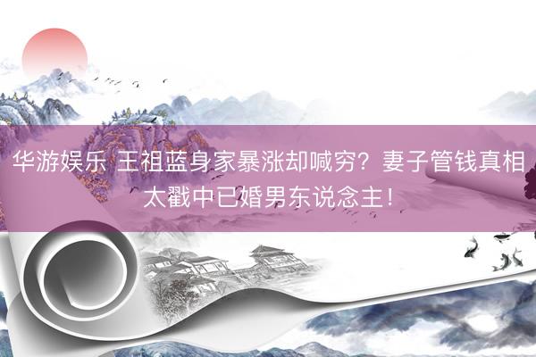 华游娱乐 王祖蓝身家暴涨却喊穷?妻子管钱真相太戳中已婚男东说念主!