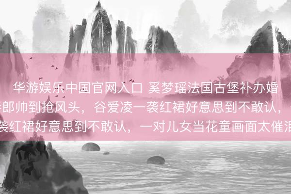 华游娱乐中国官网入口 奚梦瑶法国古堡补办婚典内场曝光！王嘉尔伴郎帅到抢风头，谷爱凌一袭红裙好意思到不敢认，一对儿女当花童画面太催泪