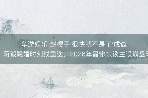 华游娱乐 赵樱子'很快就不是了'成谶语!蒋毅隐婚时刻线重迭,2026年最惨东谈主设崩盘现场