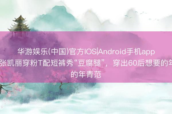 华游娱乐(中国)官方IOS|Android手机app下载 张凯丽穿粉T配短裤秀“豆腐腿”,穿出60后想要的年青范