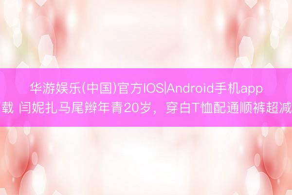 华游娱乐(中国)官方IOS|Android手机app下载 闫妮扎马尾辫年青20岁,穿白T恤配通顺裤超减龄