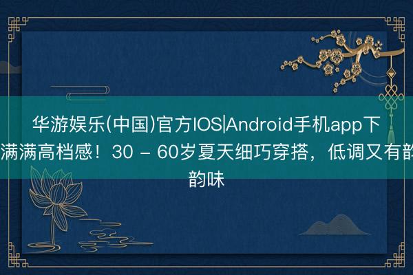 华游娱乐(中国)官方IOS|Android手机app下载 满满高档感！30 - 60岁夏天细巧穿搭，低调又有韵味