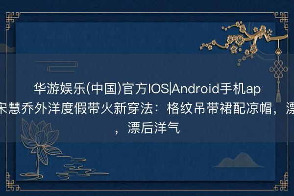 华游娱乐(中国)官方IOS|Android手机app下载 宋慧乔外洋度假带火新穿法:格纹吊带裙配凉帽,漂后洋气