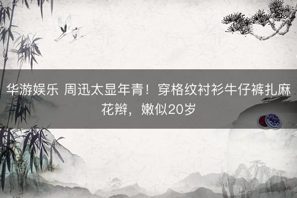 华游娱乐 周迅太显年青!穿格纹衬衫牛仔裤扎麻花辫,嫩似20岁