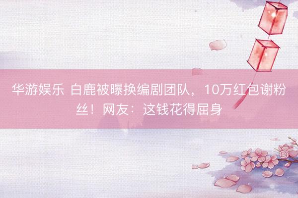 华游娱乐 白鹿被曝换编剧团队,10万红包谢粉丝!网友:这钱花得屈身