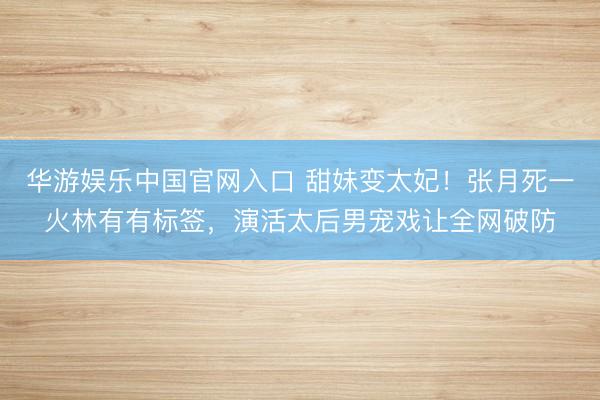 华游娱乐中国官网入口 甜妹变太妃!张月死一火林有有标签,演活太后男宠戏让全网破防