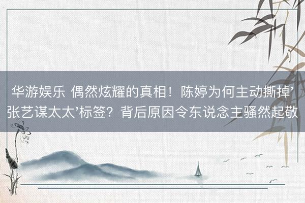 华游娱乐 偶然炫耀的真相！陈婷为何主动撕掉'张艺谋太太'标签？背后原因令东说念主骚然起敬