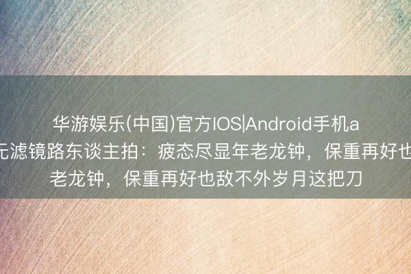 华游娱乐(中国)官方IOS|Android手机app下载 55岁胡兵无滤镜路东谈主拍:疲态尽显年老龙钟,保重再好也敌不外岁月这把刀