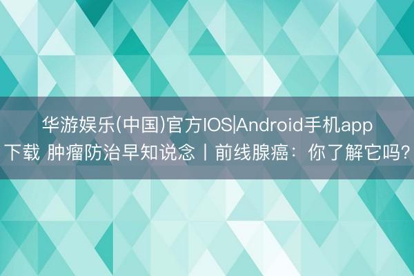 华游娱乐(中国)官方IOS|Android手机app下载 肿瘤防治早知说念丨前线腺癌:你了解它吗?