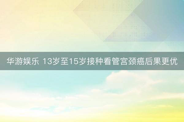 华游娱乐 13岁至15岁接种看管宫颈癌后果更优