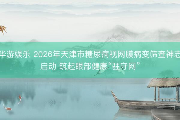 华游娱乐 2026年天津市糖尿病视网膜病变筛查神志启动 筑起眼部健康“驻守网”