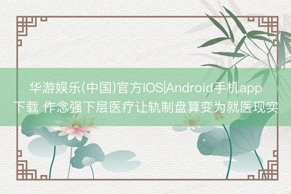 华游娱乐(中国)官方IOS|Android手机app下载 作念强下层医疗让轨制盘算变为就医现实