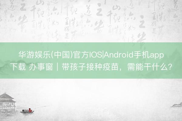 华游娱乐(中国)官方IOS|Android手机app下载 办事窗|带孩子接种疫苗,需能干什么?