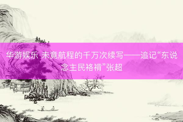 华游娱乐 未竟航程的千万次续写——追记“东说念主民袼褙”张超