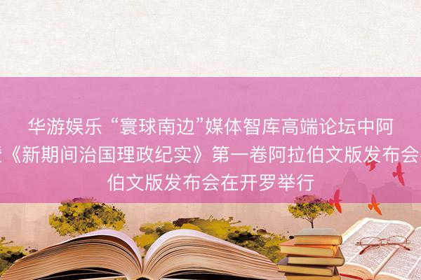 华游娱乐 “寰球南边”媒体智库高端论坛中阿伙伴大会暨《新期间治国理政纪实》第一卷阿拉伯文版发布会在开罗举行