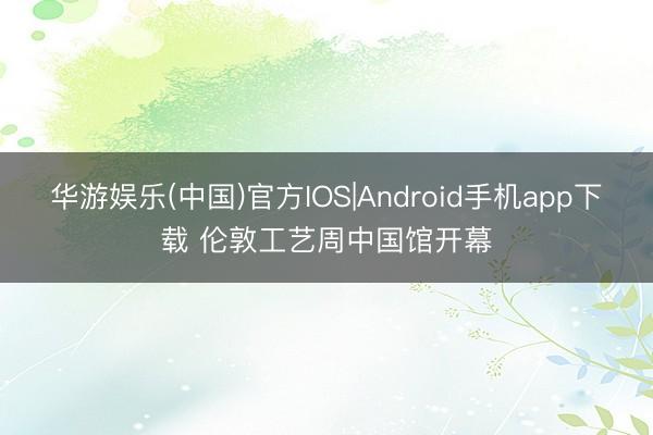 华游娱乐(中国)官方IOS|Android手机app下载 伦敦工艺周中国馆开幕