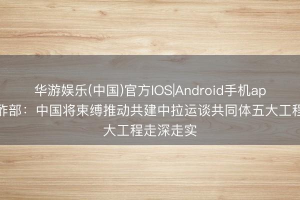 华游娱乐(中国)官方IOS|Android手机app下载 酬酢部：中国将束缚推动共建中拉运谈共同体五大工程走深走实
