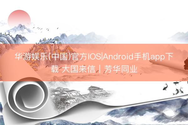 华游娱乐(中国)官方IOS|Android手机app下载 大国来信|芳华同业