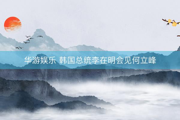华游娱乐 韩国总统李在明会见何立峰