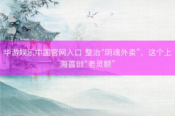 华游娱乐中国官网入口 整治“阴魂外卖”，这个上海首创“老灵额”