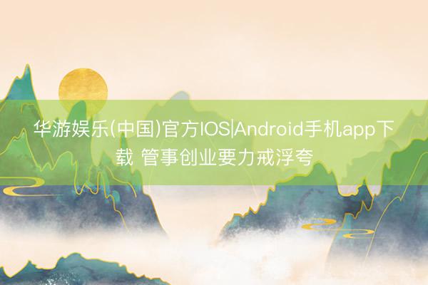 华游娱乐(中国)官方IOS|Android手机app下载 管事创业要力戒浮夸