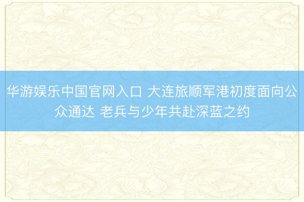 华游娱乐中国官网入口 大连旅顺军港初度面向公众通达 老兵与少年共赴深蓝之约