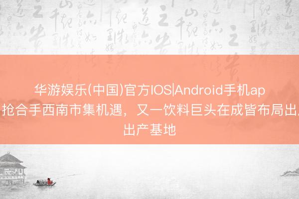 华游娱乐(中国)官方IOS|Android手机app下载 抢合手西南市集机遇,又一饮料巨头在成皆布局出产基地