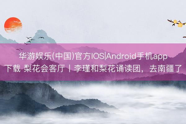 华游娱乐(中国)官方IOS|Android手机app下载 梨花会客厅丨李瑾和梨花诵读团,去南疆了