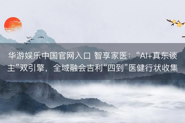 华游娱乐中国官网入口 智享家医:“AI+真东谈主”双引擎,全域融会吉利“四到”医健行状收集