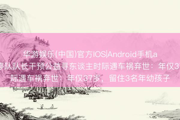 华游娱乐(中国)官方IOS|Android手机app下载 山东寿光一调停队队长干预公益寻东谈主时际遇车祸弃世：年仅37岁，留住3名年幼孩子