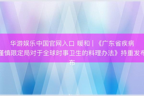 华游娱乐中国官网入口 暖和 | 《广东省疾病谨慎限定局对于全球时事卫生的料理办法》持重发布