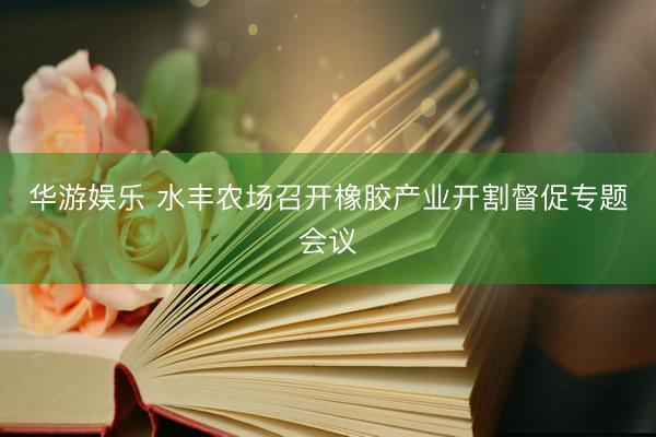 华游娱乐 水丰农场召开橡胶产业开割督促专题会议