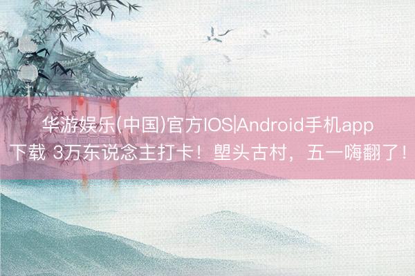 华游娱乐(中国)官方IOS|Android手机app下载 3万东说念主打卡!塱头古村,五一嗨翻了!