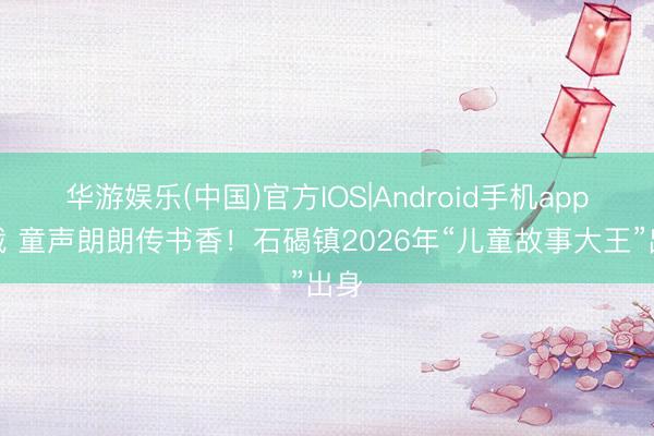 华游娱乐(中国)官方IOS|Android手机app下载 童声朗朗传书香!石碣镇2026年“儿童故事大王”出身