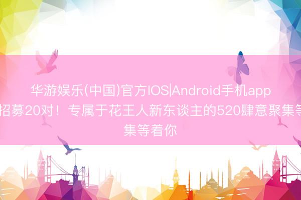 华游娱乐(中国)官方IOS|Android手机app下载 招募20对!专属于花王人新东谈主的520肆意聚集等着你