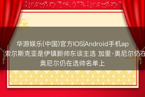 华游娱乐(中国)官方IOS|Android手机app下载 记者：索尔斯克亚是伊镇新帅东谈主选 加里·奥尼尔仍在选帅名单上