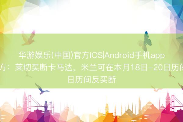 华游娱乐(中国)官方IOS|Android手机app下载 官方:莱切买断卡马达,米兰可在本月18日-20日历间反买断