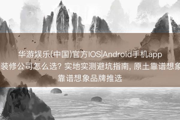 华游娱乐(中国)官方IOS|Android手机app下载 济宁装修公司怎么选? 实地实测避坑指南， 原土靠谱想象品牌推选