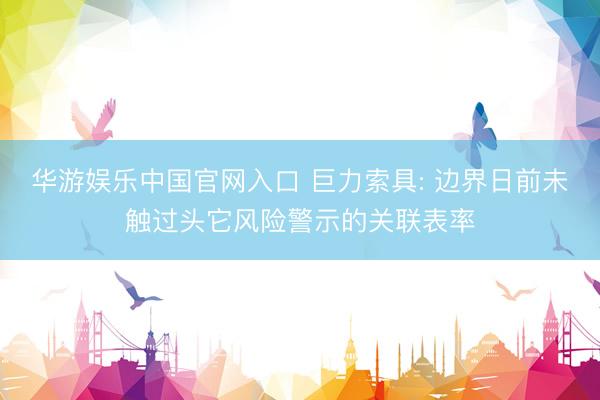 华游娱乐中国官网入口 巨力索具: 边界日前未触过头它风险警示的关联表率
