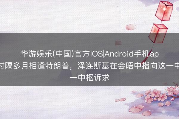 华游娱乐(中国)官方IOS|Android手机app下载 时隔多月相逢特朗普，泽连斯基在会晤中指向这一中枢诉求