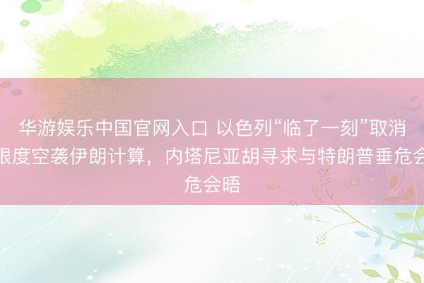 华游娱乐中国官网入口 以色列“临了一刻”取消大限度空袭伊朗计算,内塔尼亚胡寻求与特朗普垂危会晤