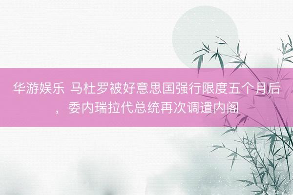 华游娱乐 马杜罗被好意思国强行限度五个月后,委内瑞拉代总统再次调遣内阁