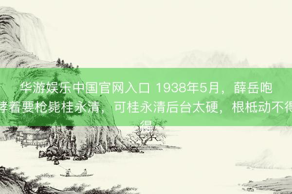 华游娱乐中国官网入口 1938年5月,薛岳咆哮着要枪毙桂永清,可桂永清后台太硬,根柢动不得