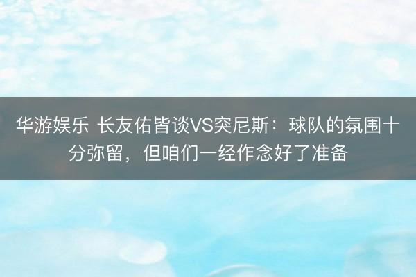 华游娱乐 长友佑皆谈VS突尼斯:球队的氛围十分弥留,但咱们一经作念好了准备
